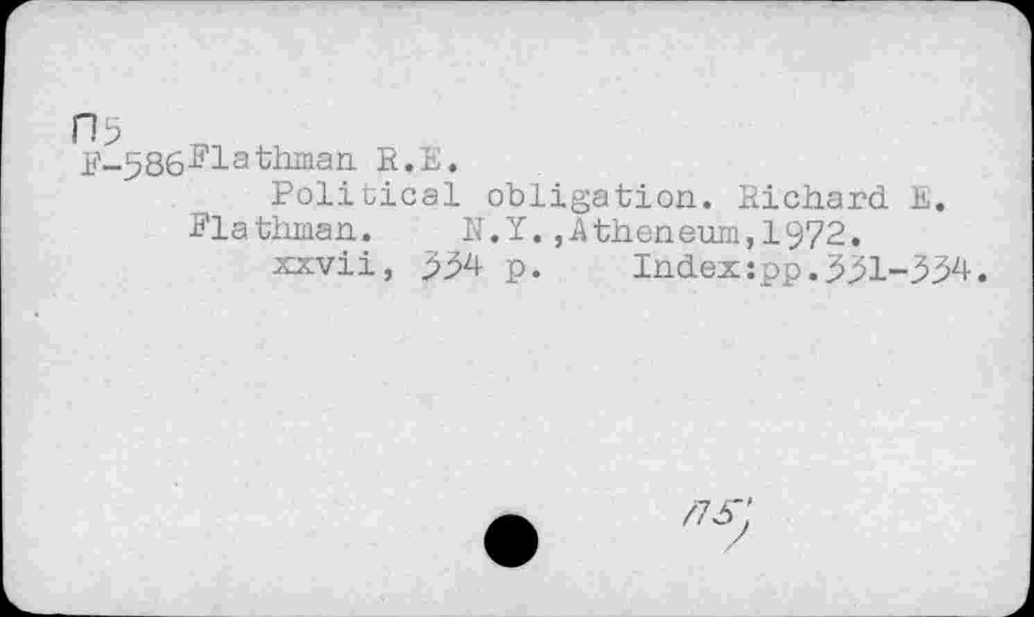 ﻿П5
F^Sö^lathman E.ïï.
Political obligation. Richard E.
Fia thman.	N.Y.,A then eum,1972.
xxvii, p. Index:pp.331-334.
/75":